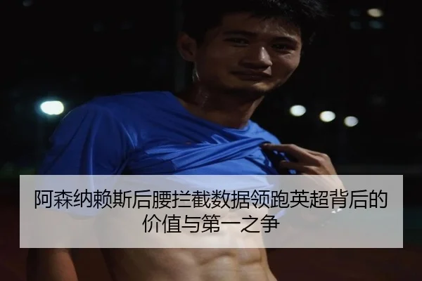 阿森纳赖斯后腰拦截数据领跑英超背后的价值与第一之争
