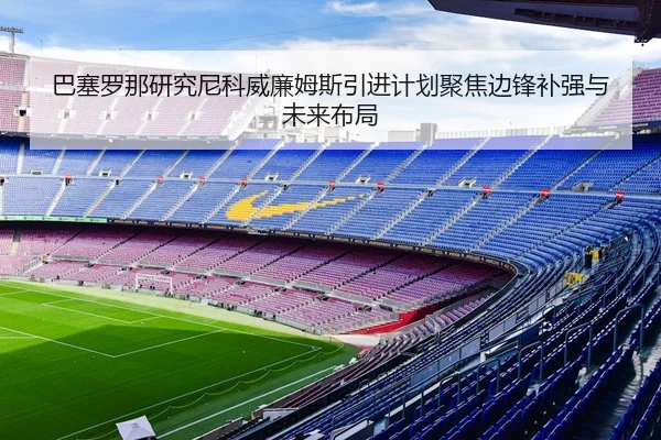 巴塞罗那研究尼科威廉姆斯引进计划聚焦边锋补强与未来布局