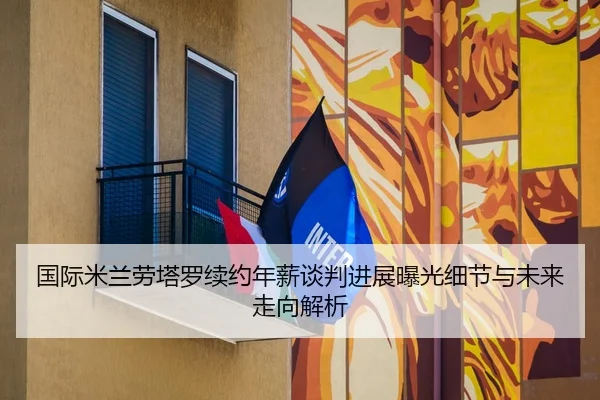 国际米兰劳塔罗续约年薪谈判进展曝光细节与未来走向解析