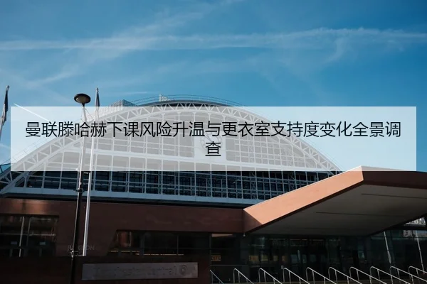 曼联滕哈赫下课风险升温与更衣室支持度变化全景调查（leyu）
