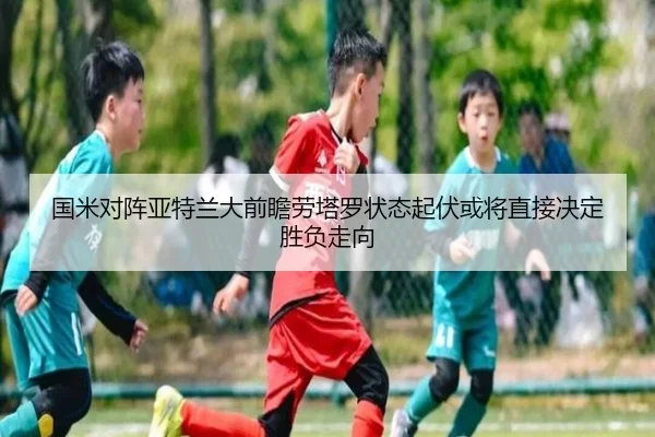 国米对阵亚特兰大前瞻劳塔罗状态起伏或将直接决定胜负走向