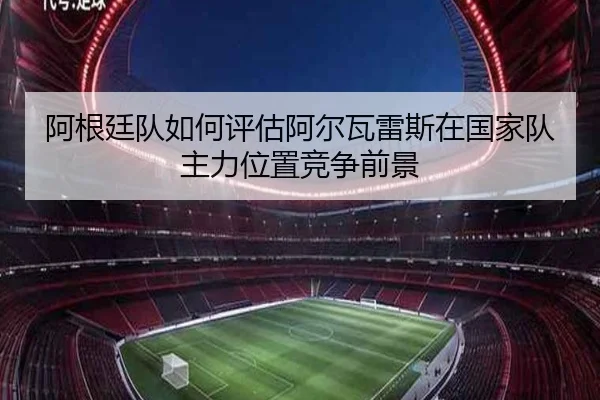 阿根廷队如何评估阿尔瓦雷斯在国家队主力位置竞争前景