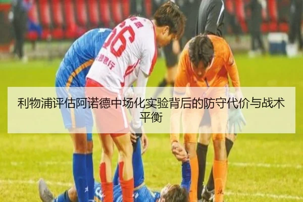 利物浦评估阿诺德中场化实验背后的防守代价与战术平衡