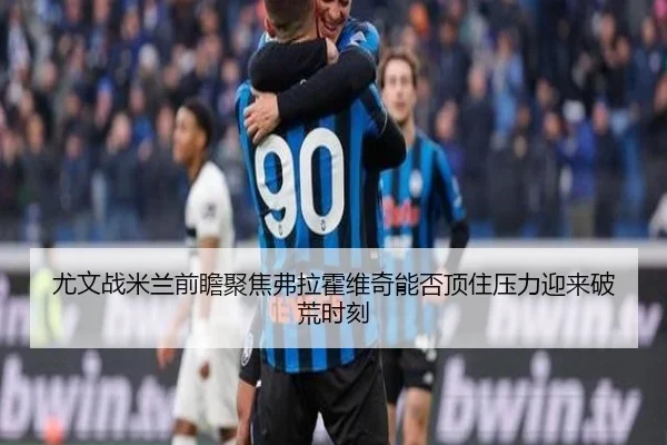 尤文战米兰前瞻聚焦弗拉霍维奇能否顶住压力迎来破荒时刻
